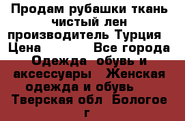 Продам рубашки,ткань чистый лен,производитель Турция › Цена ­ 1 500 - Все города Одежда, обувь и аксессуары » Женская одежда и обувь   . Тверская обл.,Бологое г.